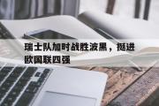 haha体育官方在线入口-瑞士队加时战胜波黑，挺进欧国联四强