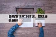 haha体育网页版-鲁能客场拿下绿城，摆脱连败低迷