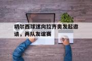 haha体育网页版-切尔西球迷向拉齐奥发起邀请，两队友谊赛