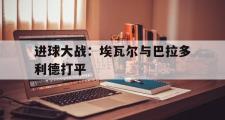 haha体育官网首页-进球大战：埃瓦尔与巴拉多利德打平