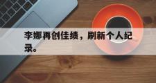 haha体育官网首页-李娜再创佳绩，刷新个人纪录。