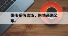 haha体育官方在线入口-张伟受伤离场，伤情尚未公布。