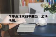 haha体育官网首页-李娜点球大战中胜出，全场沸腾。