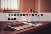haha体育官网首页-丁俊晖点球大战中胜出，全场沸腾。