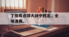 haha体育官网首页-丁俊晖点球大战中胜出，全场沸腾。