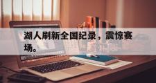 haha体育网页版-湖人刷新全国纪录，震惊赛场。