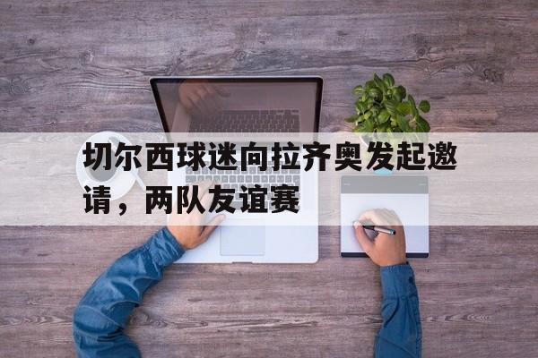 切尔西球迷向拉齐奥发起邀请，两队友谊赛
