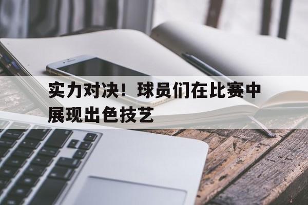 实力对决！球员们在比赛中展现出色技艺